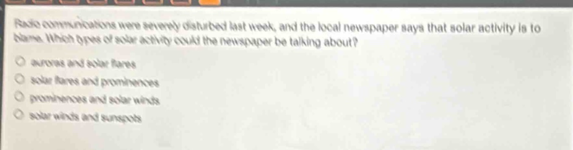 radio communications were severely disturbed last week, and the local newspaper says that solar activity is to blame. which types of solar activity could the newspaper be talking about?\no auroras and solar flares\no solar flares and prominences\no prominences and solar winds\no solar winds and sunspots