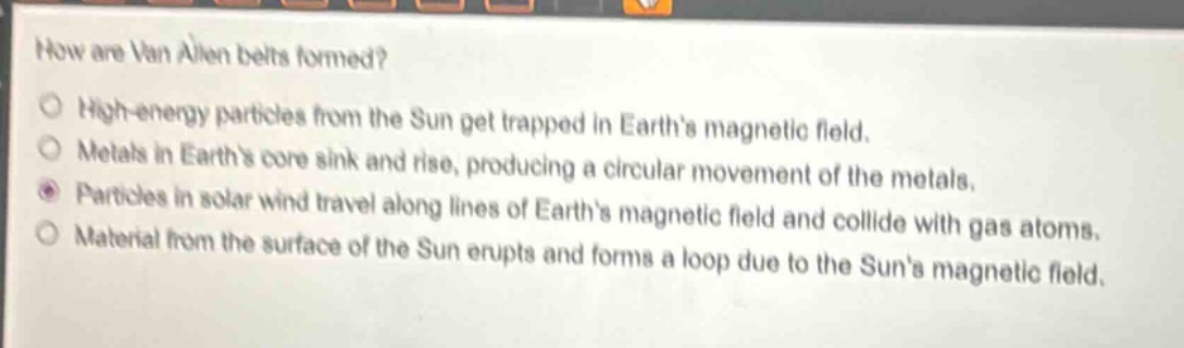 how are van allen belts formed?\nhigh - energy particles from the sun get trapped in earths magnetic field.\nmetals in earths core sink and rise, producing a circular movement of the metals.\nparticles in solar wind travel along lines of earths magnetic field and collide with gas atoms.\nmaterial from the surface of the sun erupts and forms a loop due to the suns magnetic field.