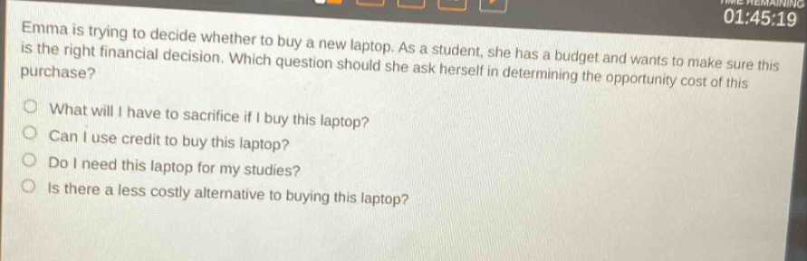 emma is trying to decide whether to buy a new laptop. as a student, she has a budget and wants to make sure this is the right financial decision. which question should she ask herself in determining the opportunity cost of this purchase?\nwhat will i have to sacrifice if i buy this laptop?\ncan i use credit to buy this laptop?\ndo i need this laptop for my studies?\nis there a less costly alternative to buying this laptop?