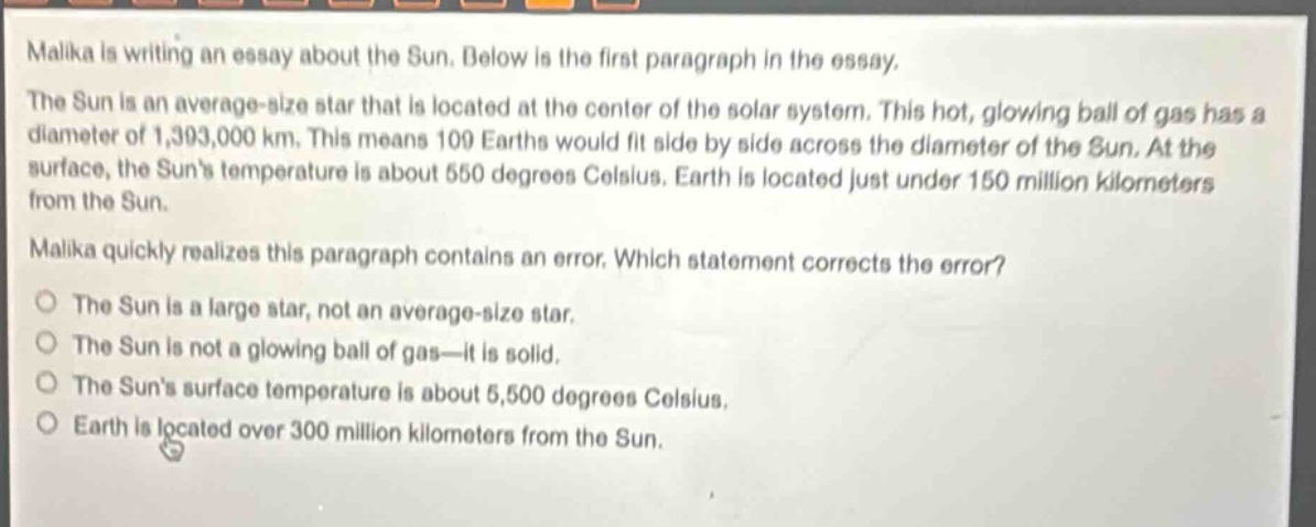 malika is writing an essay about the sun. below is the first paragraph in the essay. the sun is an average - size star that is located at the center of the solar system. this hot, glowing ball of gas has a diameter of 1,393,000 km. this means 109 earths would fit side by side across the diameter of the sun. at the surface, the suns temperature is about 550 degrees celsius. earth is located just under 150 million kilometers from the sun. malika quickly realizes this paragraph contains an error. which statement corrects the error? the sun is a large star, not an average - size star. the sun is not a glowing ball of gas—it is solid. the suns surface temperature is about 5,500 degrees celsius. earth is located over 300 million kilometers from the sun.