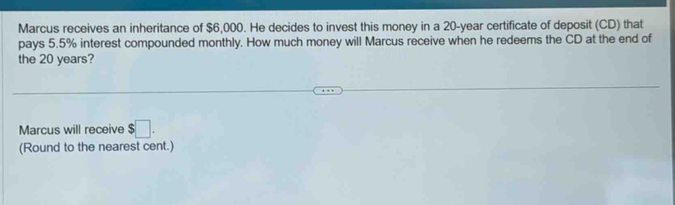 marcus receives an inheritance of $6,000. he decides to invest this money in a 20 - year certificate of deposit (cd) that pays 5.5% interest compounded monthly. how much money will marcus receive when he redeems the cd at the end of the 20 years? marcus will receive $ (round to the nearest cent.)