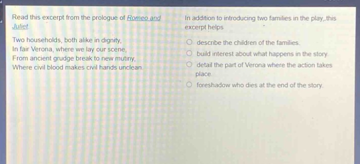 read this excerpt from the prologue of romeo and juliet. two households, both alike in dignity, in fair verona, where we lay our scene, from ancient grudge break to new mutiny, where civil blood makes civil hands unclean. in addition to introducing two families in the play, this excerpt helps describe the children of the families. build interest about what happens in the story. detail the part of verona where the action takes place. foreshadow who dies at the end of the story.