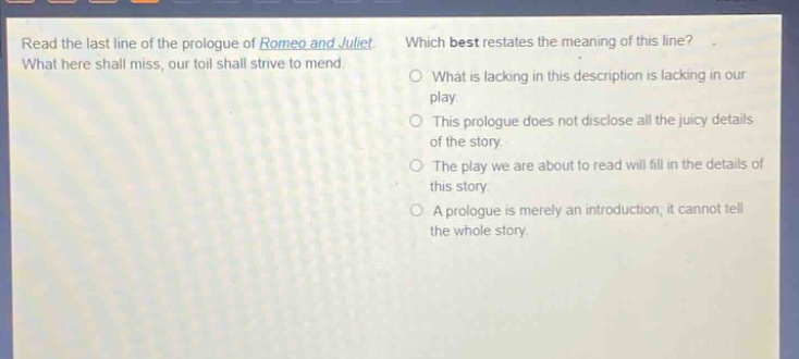 read the last line of the prologue of romeo and juliet. what here shall miss, our toil shall strive to mend. which best restates the meaning of this line? what is lacking in this description is lacking in our play. this prologue does not disclose all the juicy details of the story. the play we are about to read will fill in the details of this story. a prologue is merely an introduction; it cannot tell the whole story.
