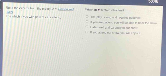 read the excerpt from the prologue of romeo and juliet. the which if you with patient ears attend, which best restates this line? the play is long and requires patience. if you are patient, you will be able to hear the show. listen well and carefully to our show. if you attend our show, you will enjoy it.
