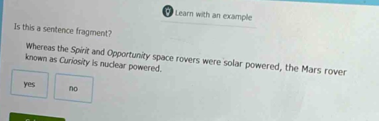 is this a sentence fragment? whereas the spirit and opportunity space rovers were solar powered, the mars rover known as curiosity is nuclear powered. yes no