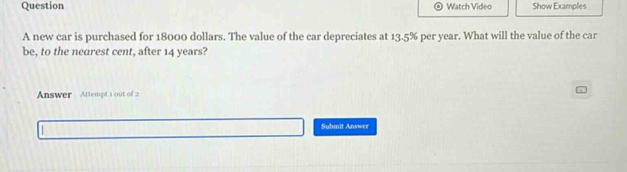 question\na new car is purchased for 18000 dollars. the value of the car depreciates at 13.5% per year. what will the value of the car be, to the nearest cent, after 14 years?\nanswer attempt 1 out of 2\nsubmit answer