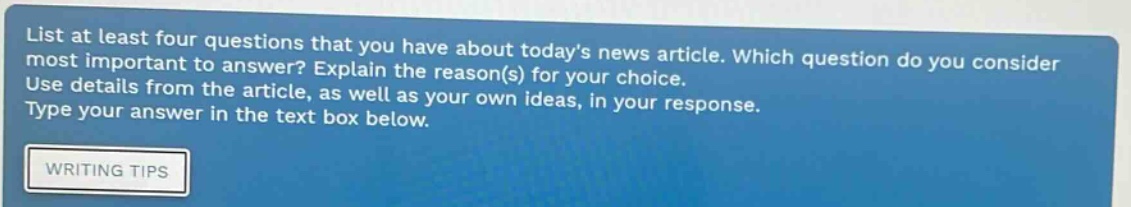 list at least four questions that you have about todays news article. which question do you consider most important to answer? explain the reason(s) for your choice. use details from the article, as well as your own ideas, in your response. type your answer in the text box below. writing tips