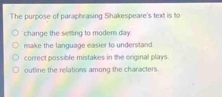 the purpose of paraphrasing shakespeares text is to\nchange the setting to modern day.\nmake the language easier to understand.\ncorrect possible mistakes in the original plays.\noutline the relations among the characters.