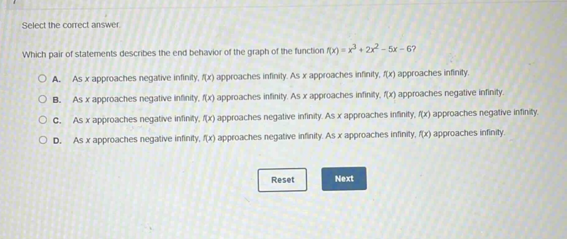 select the correct answer. which pair of statements describes the end - behavior of the graph of the function f(x)=x³ + 2x² - 5x - 6? a. as x approaches negative infinity, f(x) approaches infinity. as x approaches infinity, f(x) approaches infinity. b. as x approaches negative infinity, f(x) approaches infinity. as x approaches infinity, f(x) approaches negative infinity. c. as x approaches negative infinity, f(x) approaches negative infinity. as x approaches infinity, f(x) approaches negative infinity. d. as x approaches negative infinity, f(x) approaches negative infinity. as x approaches infinity, f(x) approaches infinity.