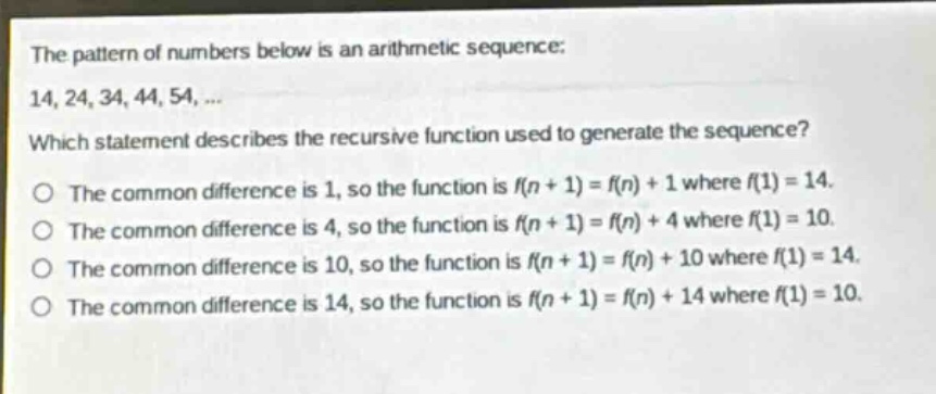 the pattern of numbers below is an arithmetic sequence: 14, 24, 34, 44, 54, ... which statement describes the recursive function used to generate the sequence? the common difference is 1, so the function is f(n + 1) = f(n) + 1 where f(1) = 14. the common difference is 4, so the function is f(n + 1) = f(n) + 4 where f(1) = 10. the common difference is 10, so the function is f(n + 1) = f(n) + 10 where f(1) = 14. the common difference is 14, so the function is f(n + 1) = f(n) + 14 where f(1) = 10.