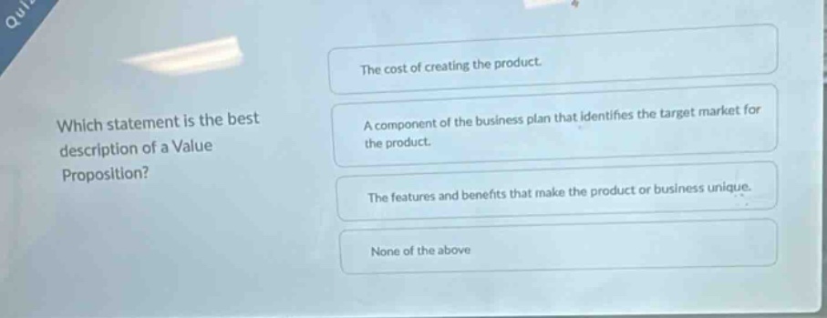 which statement is the best description of a value proposition? the cost of creating the product. a component of the business plan that identifies the target market for the product. the features and benefits that make the product or business unique. none of the above