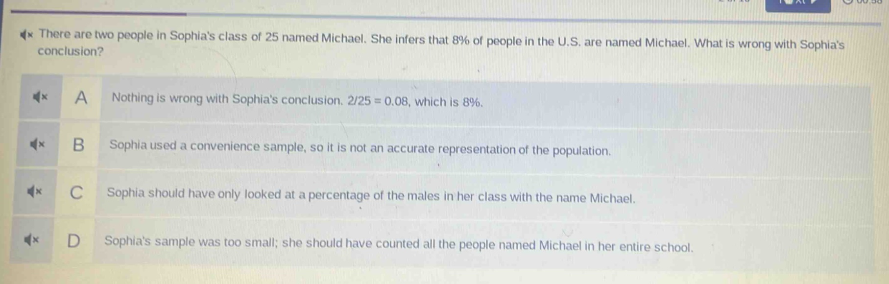 there are two people in sophias class of 25 named michael. she infers that 8% of people in the u.s. are named michael. what is wrong with sophias conclusion? a nothing is wrong with sophias conclusion. 2/25 = 0.08, which is 8%. b sophia used a convenience sample, so it is not an accurate representation of the population. c sophia should have only looked at a percentage of the males in her class with the name michael. d sophias sample was too small; she should have counted all the people named michael in her entire school.