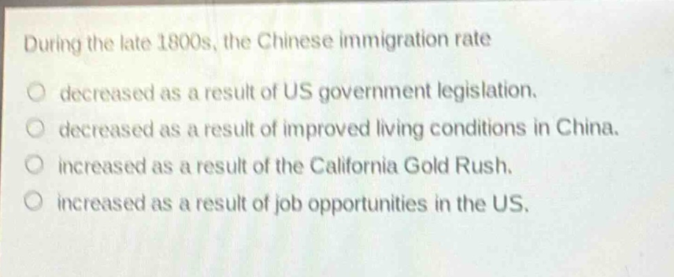 during the late 1800s, the chinese immigration rate\ndecreased as a result of us government legislation.\ndecreased as a result of improved living conditions in china.\nincreased as a result of the california gold rush.\nincreased as a result of job opportunities in the us.
