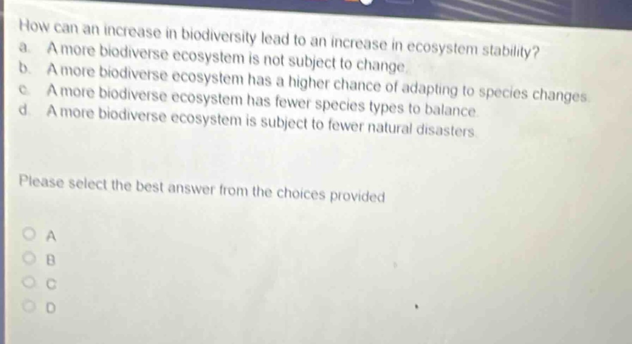 how can an increase in biodiversity lead to an increase in ecosystem stability? a. a more biodiverse ecosystem is not subject to change. b. a more biodiverse ecosystem has a higher chance of adapting to species changes. c. a more biodiverse ecosystem has fewer species types to balance. d. a more biodiverse ecosystem is subject to fewer natural disasters. please select the best answer from the choices provided
