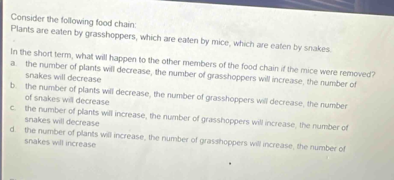 consider the following food chain: plants are eaten by grasshoppers, which are eaten by mice, which are eaten by snakes. in the short term, what will happen to the other members of the food chain if the mice were removed? a. the number of plants will decrease, the number of grasshoppers will increase, the number of snakes will decrease b. the number of plants will decrease, the number of grasshoppers will decrease, the number of snakes will decrease c. the number of plants will increase, the number of grasshoppers will increase, the number of snakes will decrease d. the number of plants will increase, the number of grasshoppers will increase, the number of snakes will increase