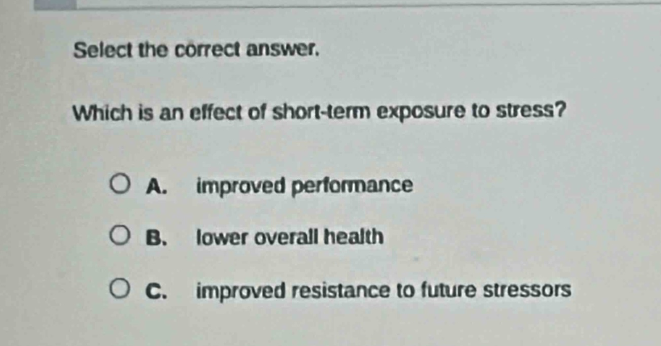 select the correct answer. which is an effect of short - term exposure to stress? a. improved performance b. lower overall health c. improved resistance to future stressors