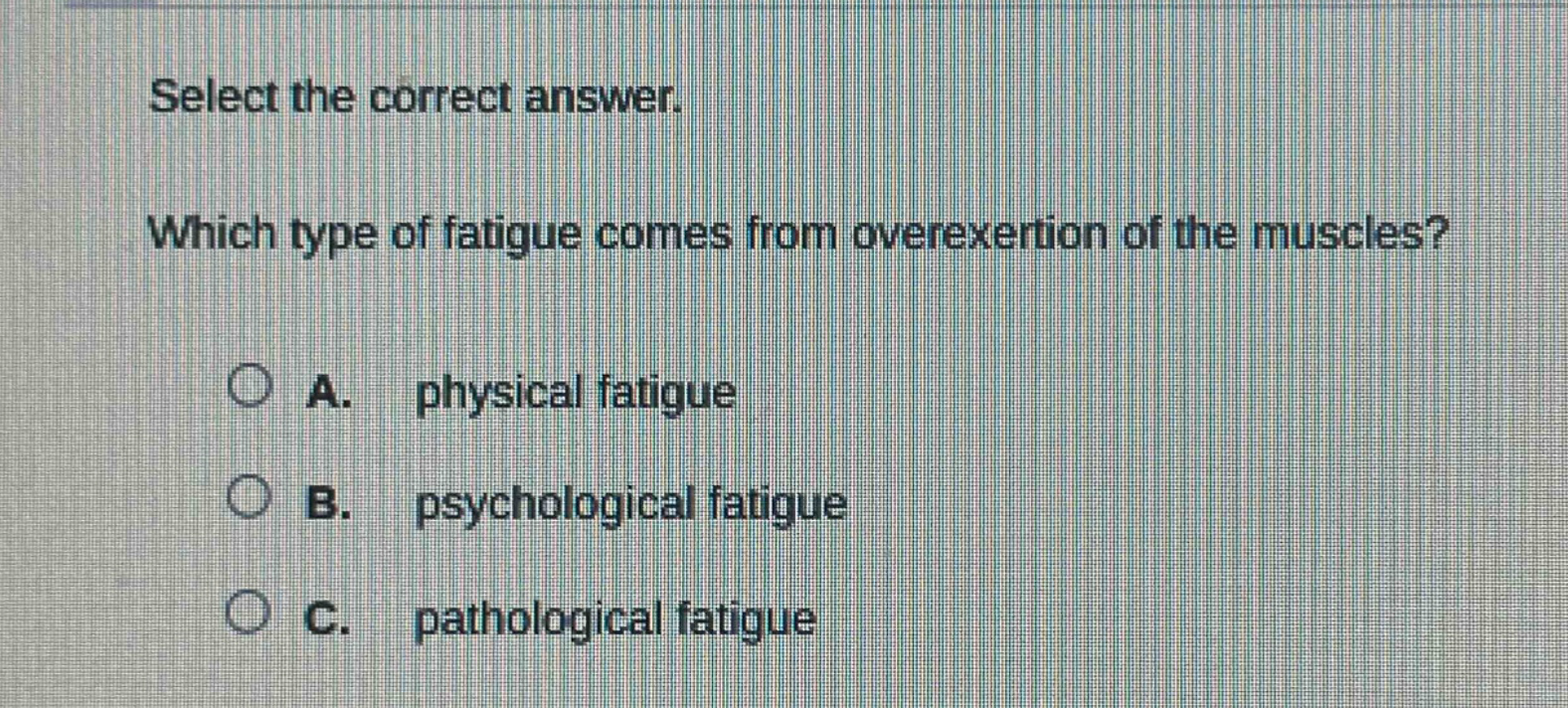 select the correct answer. which type of fatigue comes from overexertion of the muscles? a. physical fatigue b. psychological fatigue c. pathological fatigue
