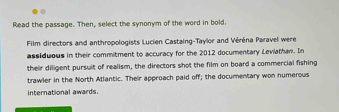 read the passage. then, select the synonym of the word in bold. film directors and anthropologists lucien castaing - taylor and véréna paravel were assiduous in their commitment to accuracy for the 2012 documentary leviathan. in their diligent pursuit of realism, the directors shot the film on board a commercial fishing trawler in the north atlantic. their approach paid off; the documentary won numerous international awards.