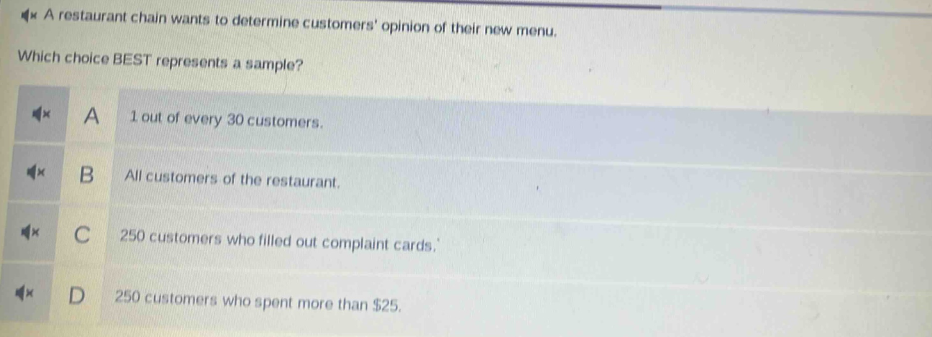 a restaurant chain wants to determine customers opinion of their new menu. which choice best represents a sample? a 1 out of every 30 customers. b all customers of the restaurant. c 250 customers who filled out complaint cards. d 250 customers who spent more than $25.