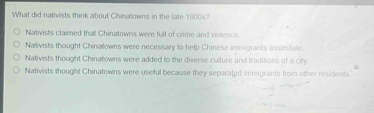 what did nativists think about chinatowns in the late 1800s?\nnativists claimed that chinatowns were full of crime and violence.\nnativists thought chinatowns were necessary to help chinese immigrants assimilate.\nnativists thought chinatowns were added to the diverse culture and traditions of a city.\nnativists thought chinatowns were useful because they separated immigrants from other residents.