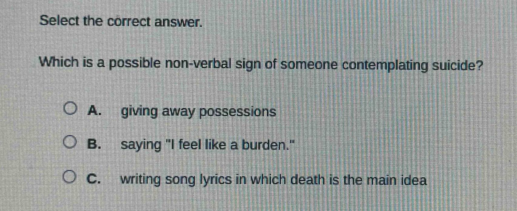 select the correct answer. which is a possible non - verbal sign of someone contemplating suicide? a. giving away possessions b. saying \i feel like a burden.\ c. writing song lyrics in which death is the main idea