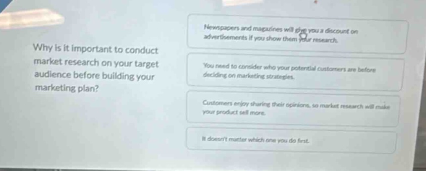 why is it important to conduct market research on your target audience before building your marketing plan?\nnewspapers and magazines will give you a discount on advertisements if you show them your research.\nyou need to consider who your potential customers are before deciding on marketing strategies.\ncustomers enjoy sharing their opinions, so market research will make your product sell more.\nit doesnt matter which one you do first.