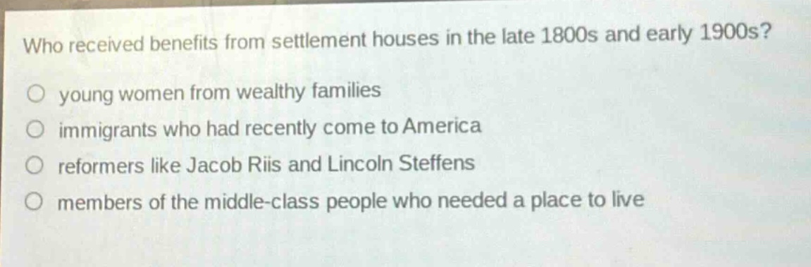 who received benefits from settlement houses in the late 1800s and early 1900s?\no young women from wealthy families\no immigrants who had recently come to america\no reformers like jacob riis and lincoln steffens\no members of the middle - class people who needed a place to live