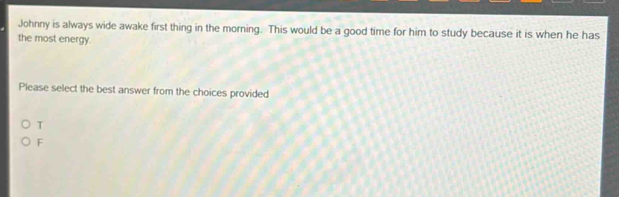 johnny is always wide awake first thing in the morning. this would be a good time for him to study because it is when he has the most energy. please select the best answer from the choices provided o t o f