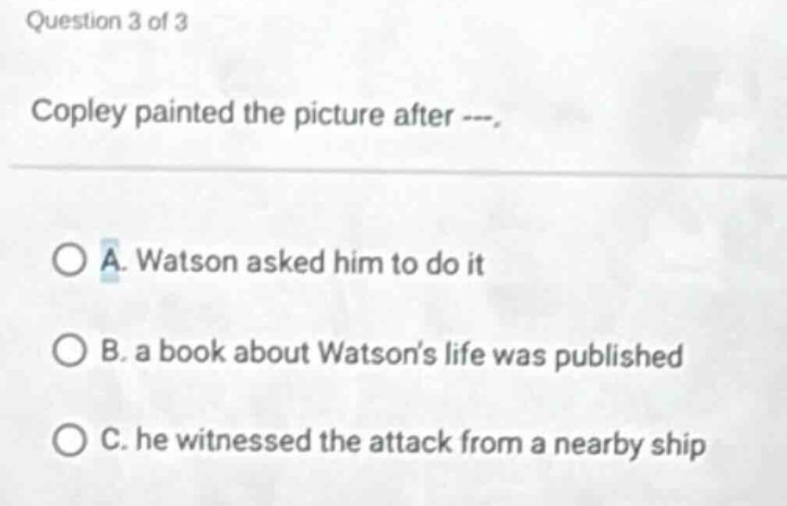 question 3 of 3 copley painted the picture after ---. a. watson asked him to do it b. a book about watsons life was published c. he witnessed the attack from a nearby ship