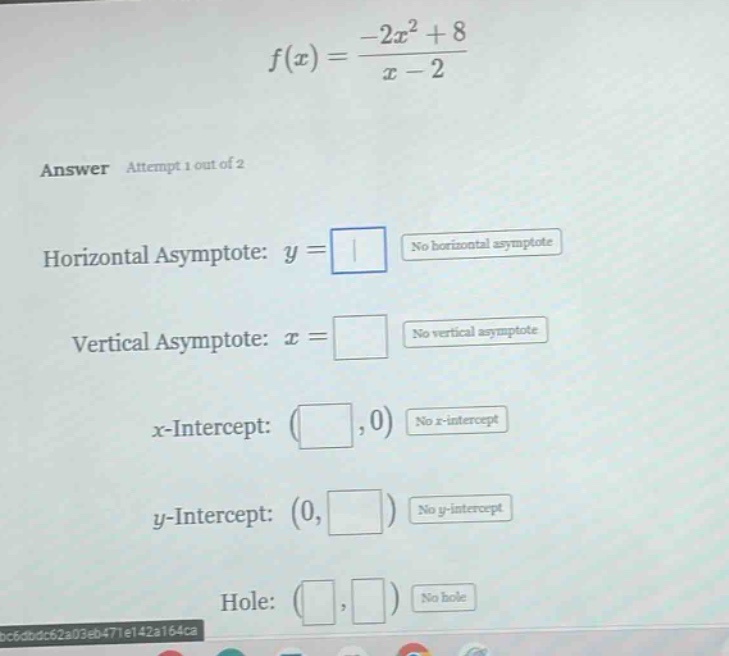 f(x)=(-2x² + 8)/(x - 2)\nanswer attempt 1 out of 2\nhorizontal asymptote: y = \nno horizontal asymptote\nvertical asymptote: x = \nno vertical asymptote\nx - intercept: ( ,0) no x - intercept\ny - intercept: (0, ) no y - intercept\nhole: ( , ) no hole