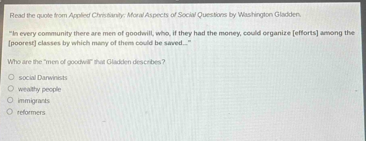 read the quote from applied christianity: moral aspects of social questions by washington gladden. \in every community there are men of goodwill, who, if they had the money, could organize efforts among the poorest classes by which many of them could be saved...\ who are the \men of goodwill\ that gladden describes? social darwinists wealthy people immigrants reformers