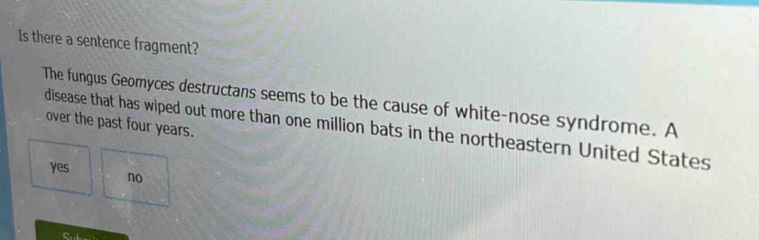is there a sentence fragment? the fungus geomyces destructans seems to be the cause of white - nose syndrome. a disease that has wiped out more than one million bats in the northeastern united states over the past four years. yes no