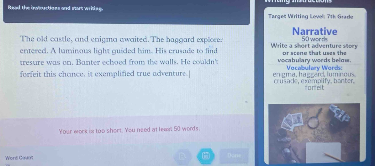 read the instructions and start writing. the old castle, and enigma awaited. the haggard explorer entered. a luminous light guided him. his crusade to find treasure was on. banter echoed from the walls. he couldnt forfeit this chance. it exemplified true adventure. your work is too short. you need at least 50 words. word count target writing level: 7th grade narrative 50 words write a short adventure story or scene that uses the vocabulary words below. vocabulary words: enigma, haggard, luminous, crusade, exemplify, banter, forfeit