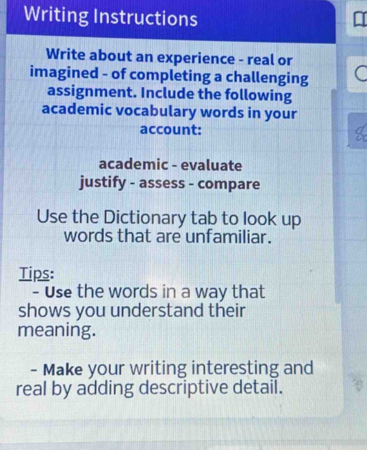 writing instructions\nwrite about an experience - real or imagined - of completing a challenging assignment. include the following academic vocabulary words in your account:\nacademic - evaluate\njustify - assess - compare\nuse the dictionary tab to look up words that are unfamiliar.\ntips:\n- use the words in a way that shows you understand their meaning.\n- make your writing interesting and real by adding descriptive detail.