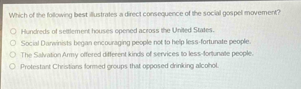 which of the following best illustrates a direct consequence of the social gospel movement?\no hundreds of settlement houses opened across the united states.\no social darwinists began encouraging people not to help less - fortunate people.\no the salvation army offered different kinds of services to less - fortunate people.\no protestant christians formed groups that opposed drinking alcohol.