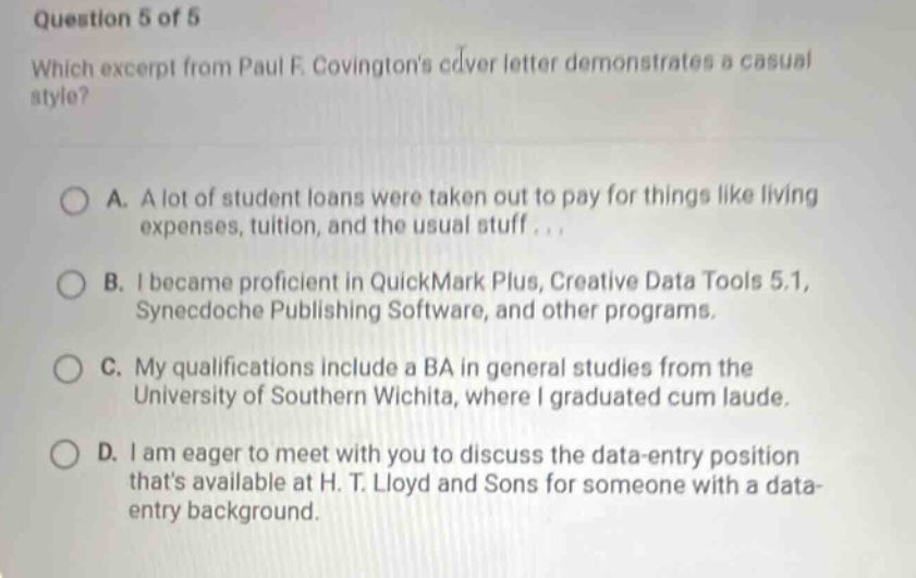 question 5 of 5 which excerpt from paul f. covingtons cover letter demonstrates a casual style? a. a lot of student loans were taken out to pay for things like living expenses, tuition, and the usual stuff... b. i became proficient in quickmark plus, creative data tools 5.1, synecdoche publishing software, and other programs. c. my qualifications include a ba in general studies from the university of southern wichita, where i graduated cum laude. d. i am eager to meet with you to discuss the data - entry position thats available at h. t. lloyd and sons for someone with a data - entry background.