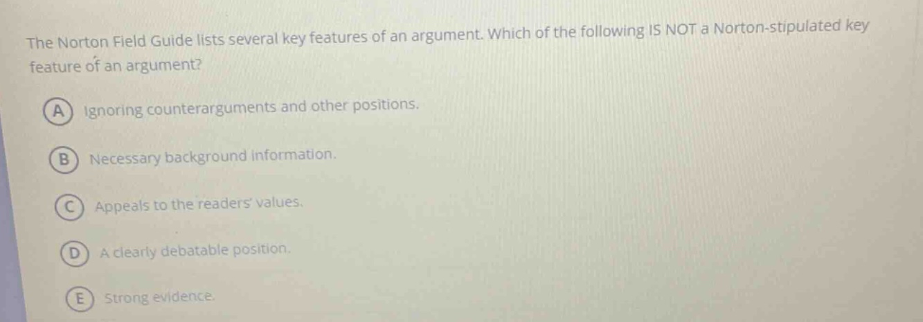 the norton field guide lists several key features of an argument. which of the following is not a norton - stipulated key feature of an argument? a ignoring counterarguments and other positions. b necessary background information. c appeals to the readers values. d a clearly debatable position. e strong evidence.