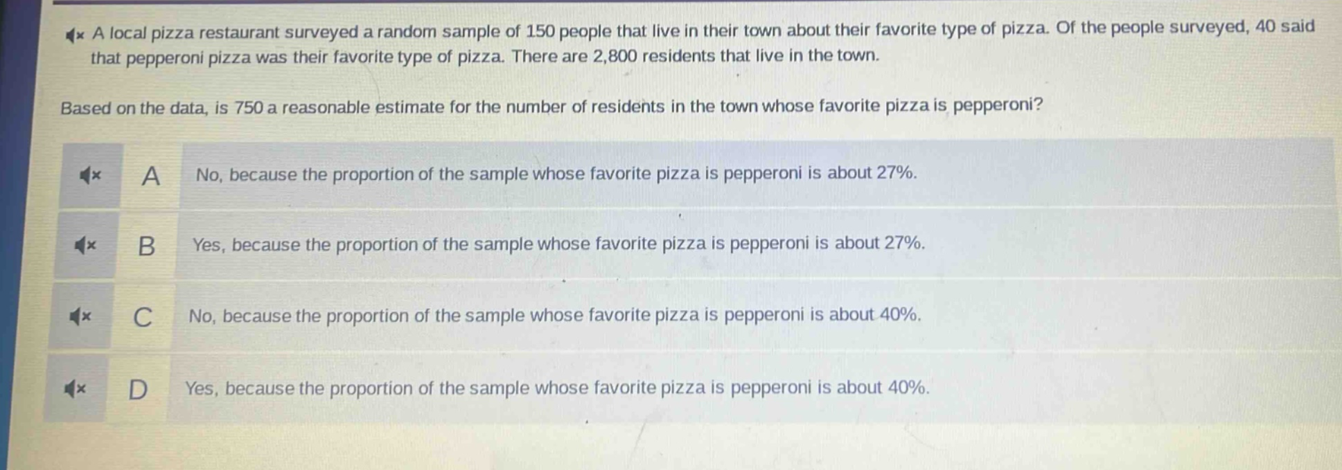 a local pizza restaurant surveyed a random sample of 150 people that live in their town about their favorite type of pizza. of the people surveyed, 40 said that pepperoni pizza was their favorite type of pizza. there are 2,800 residents that live in the town. based on the data, is 750 a reasonable estimate for the number of residents in the town whose favorite pizza is pepperoni? a no, because the proportion of the sample whose favorite pizza is pepperoni is about 27%. b yes, because the proportion of the sample whose favorite pizza is pepperoni is about 27%. c no, because the proportion of the sample whose favorite pizza is pepperoni is about 40%. d yes, because the proportion of the sample whose favorite pizza is pepperoni is about 40%.