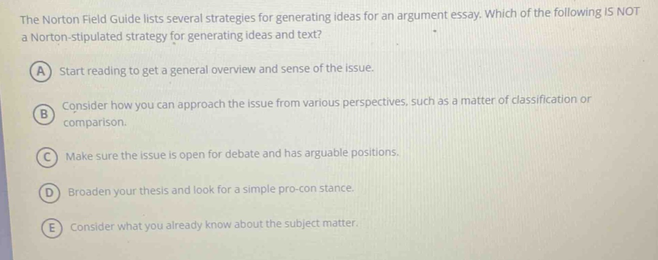 the norton field guide lists several strategies for generating ideas for an argument essay. which of the following is not a norton - stipulated strategy for generating ideas and text? a start reading to get a general overview and sense of the issue. b consider how you can approach the issue from various perspectives, such as a matter of classification or comparison. c make sure the issue is open for debate and has arguable positions. d broaden your thesis and look for a simple pro - con stance. e consider what you already know about the subject matter.