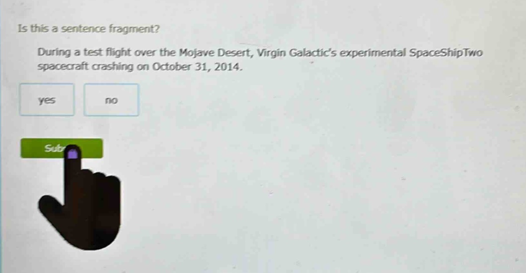 is this a sentence fragment? during a test flight over the mojave desert, virgin galactics experimental spaceshiptwo spacecraft crashing on october 31, 2014. yes no