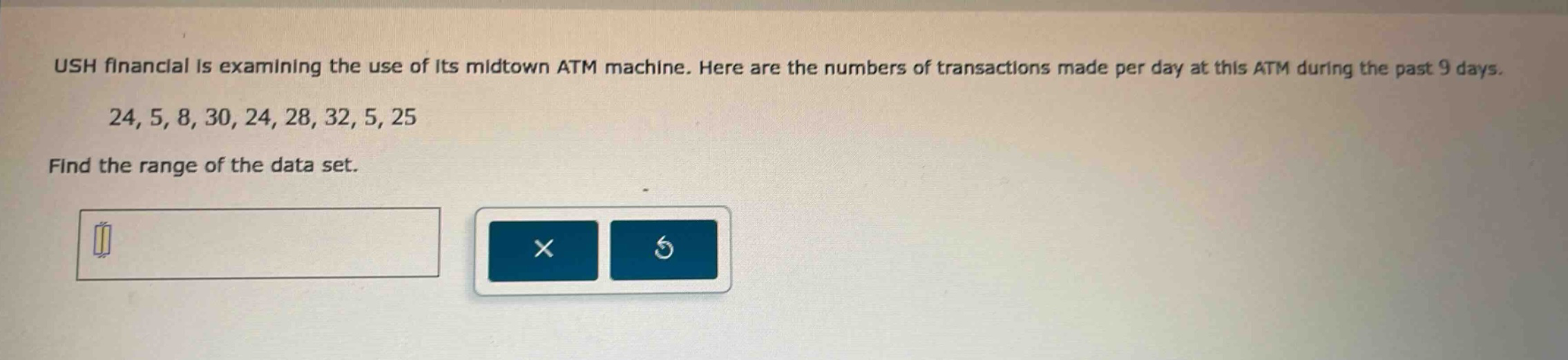 ush financial is examining the use of its midtown atm machine. here are the numbers of transactions made per day at this atm during the past 9 days. 24, 5, 8, 30, 24, 28, 32, 5, 25 find the range of the data set.