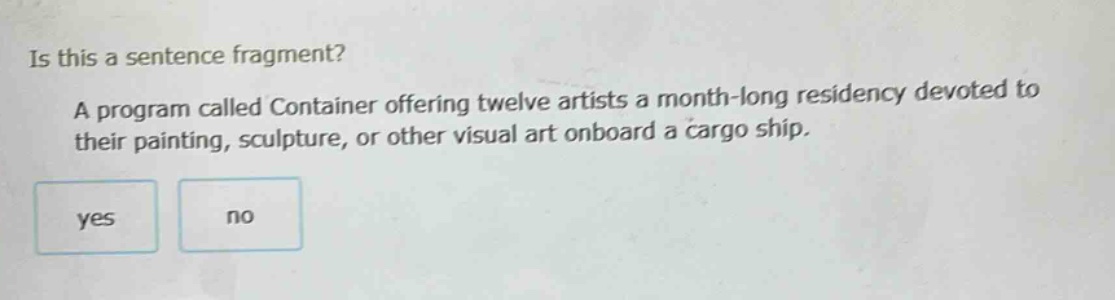 is this a sentence fragment? a program called container offering twelve artists a month - long residency devoted to their painting, sculpture, or other visual art onboard a cargo ship. yes no