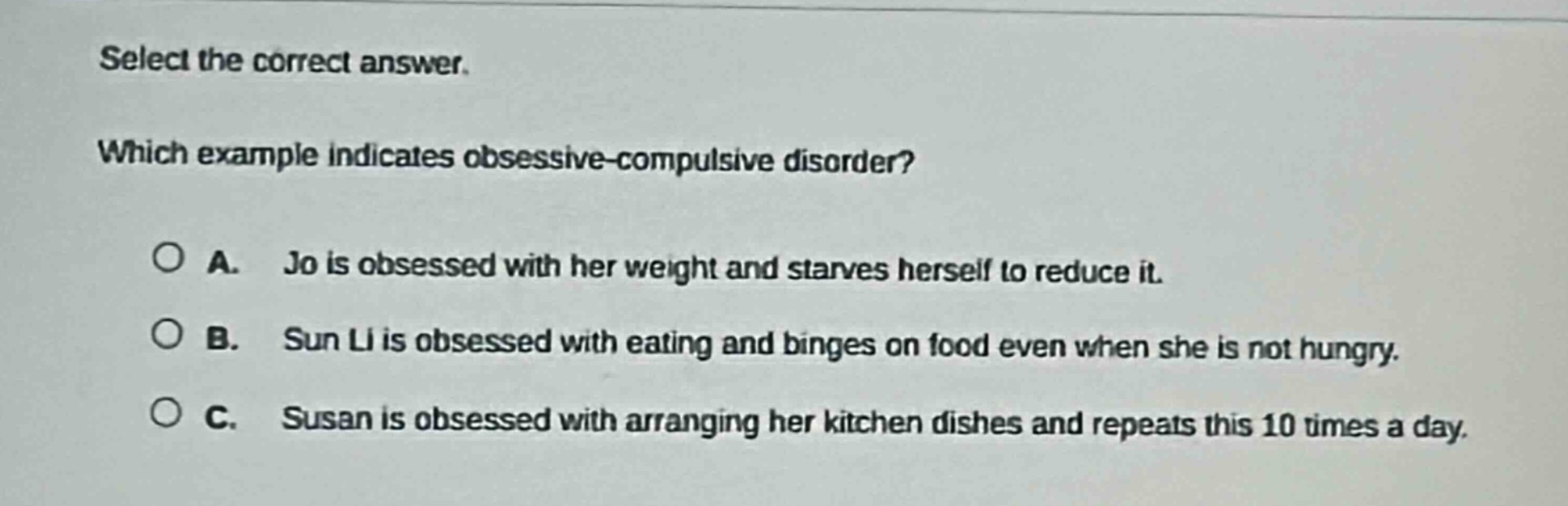 select the correct answer. which example indicates obsessive - compulsive disorder? a. jo is obsessed with her weight and starves herself to reduce it. b. sun li is obsessed with eating and binges on food even when she is not hungry. c. susan is obsessed with arranging her kitchen dishes and repeats this 10 times a day.