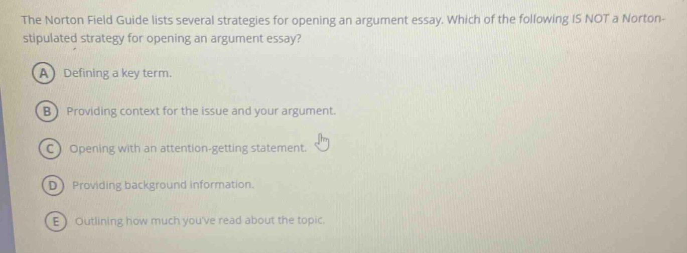 the norton field guide lists several strategies for opening an argument essay. which of the following is not a norton - stipulated strategy for opening an argument essay? a defining a key term. b providing context for the issue and your argument. c opening with an attention - getting statement. d providing background information. e outlining how much youve read about the topic.