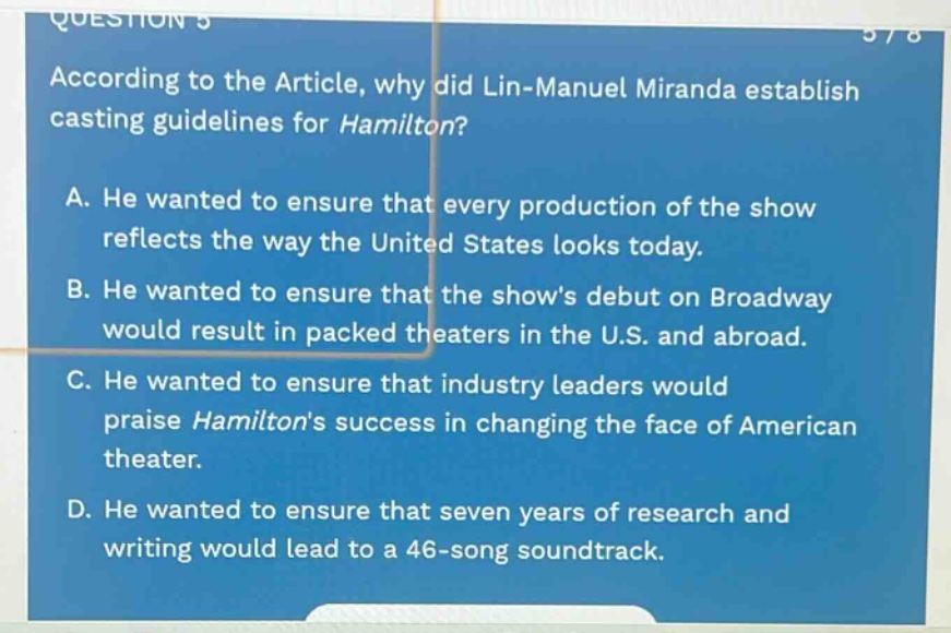 according to the article, why did lin - manuel miranda establish casting guidelines for hamilton? a. he wanted to ensure that every production of the show reflects the way the united states looks today. b. he wanted to ensure that the show’s debut on broadway would result in packed theaters in the u.s. and abroad. c. he wanted to ensure that industry leaders would praise hamiltons success in changing the face of american theater. d. he wanted to ensure that seven years of research and writing would lead to a 46 - song soundtrack.