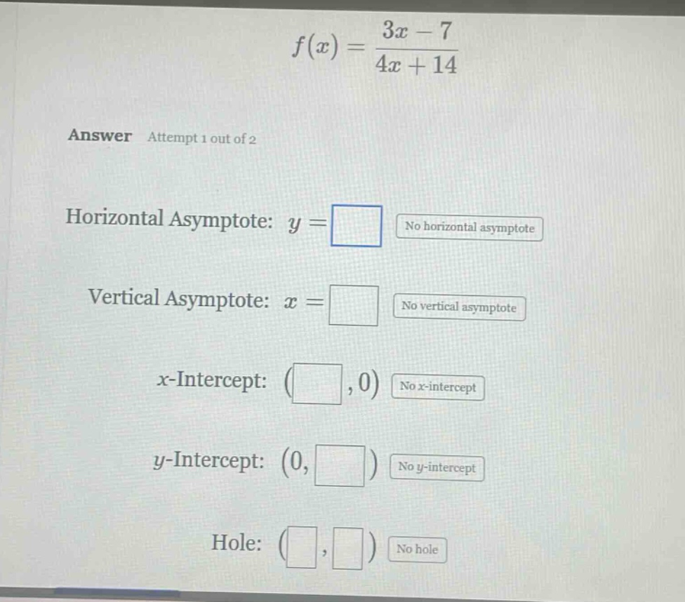 f(x) = (3x - 7)/(4x + 14) answer attempt 1 out of 2 horizontal asymptote: y = no horizontal asymptote vertical asymptote: x = no vertical asymptote x - intercept: ( , 0) no x - intercept y - intercept: (0, ) no y - intercept hole: ( , ) no hole