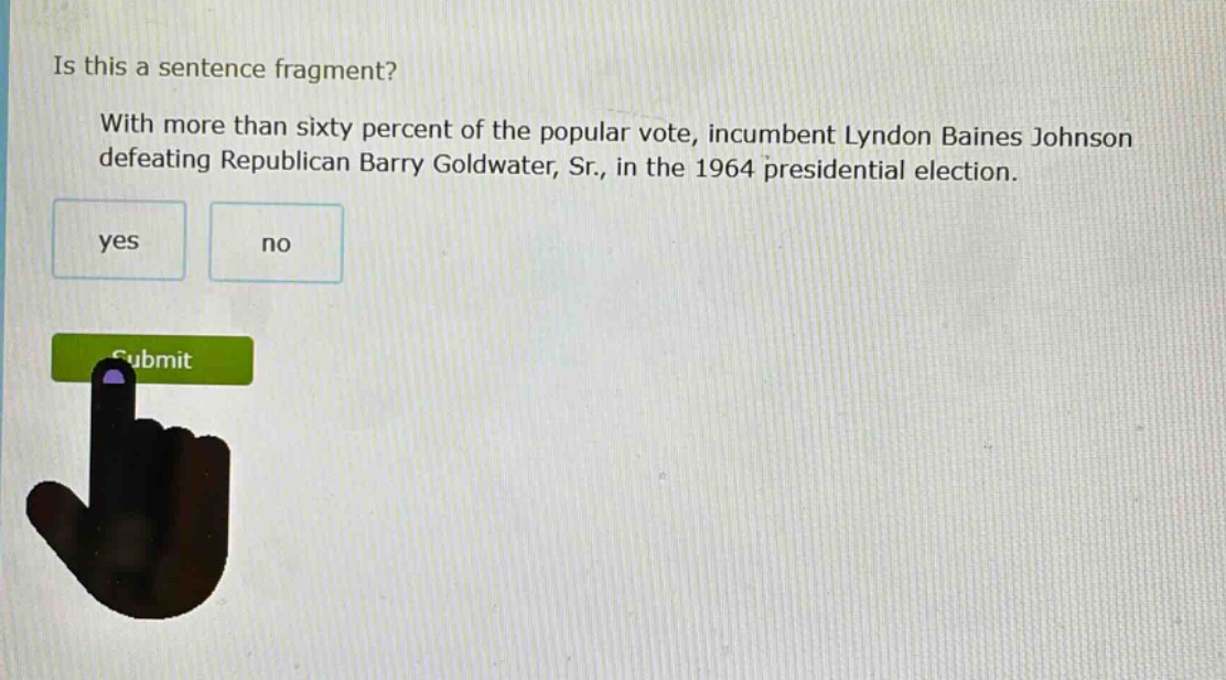is this a sentence fragment? with more than sixty percent of the popular vote, incumbent lyndon baines johnson defeating republican barry goldwater, sr., in the 1964 presidential election. yes no
