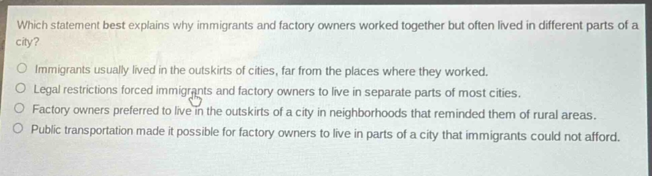 which statement best explains why immigrants and factory owners worked together but often lived in different parts of a city?\nimmigrants usually lived in the outskirts of cities, far from the places where they worked.\nlegal restrictions forced immigrants and factory owners to live in separate parts of most cities.\nfactory owners preferred to live in the outskirts of a city in neighborhoods that reminded them of rural areas.\npublic transportation made it possible for factory owners to live in parts of a city that immigrants could not afford.