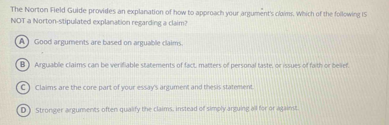 the norton field guide provides an explanation of how to approach your arguments claims. which of the following is not a norton - stipulated explanation regarding a claim? a good arguments are based on arguable claims. b arguable claims can be verifiable statements of fact, matters of personal taste, or issues of faith or belief. c claims are the core part of your essays argument and thesis statement. d stronger arguments often qualify the claims, instead of simply arguing all for or against.
