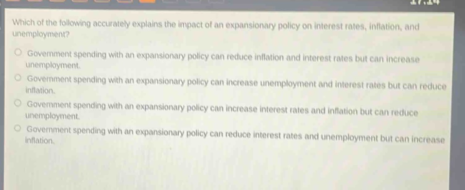 which of the following accurately explains the impact of an expansionary policy on interest rates, inflation, and unemployment? government spending with an expansionary policy can reduce inflation and interest rates but can increase unemployment. government spending with an expansionary policy can increase unemployment and interest rates but can reduce inflation. government spending with an expansionary policy can increase interest rates and inflation but can reduce unemployment. government spending with an expansionary policy can reduce interest rates and unemployment but can increase inflation.